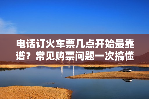 电话订火车票几点开始最靠谱？常见购票问题一次搞懂！