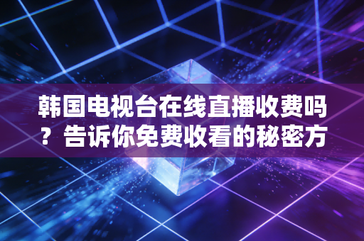 韩国电视台在线直播收费吗？告诉你免费收看的秘密方法！