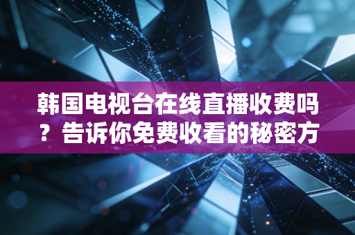 韩国电视台在线直播收费吗？告诉你免费收看的秘密方法！