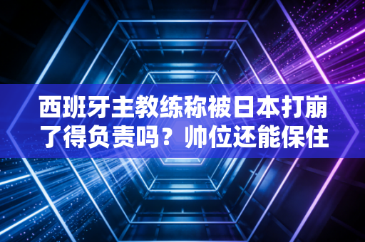西班牙主教练称被日本打崩了得负责吗？帅位还能保住不！