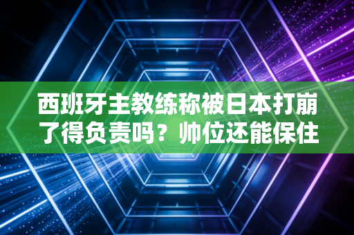 西班牙主教练称被日本打崩了得负责吗？帅位还能保住不！