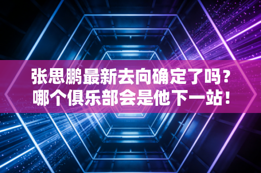 张思鹏最新去向确定了吗？哪个俱乐部会是他下一站！
