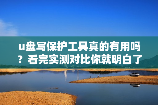 u盘写保护工具真的有用吗？看完实测对比你就明白了！