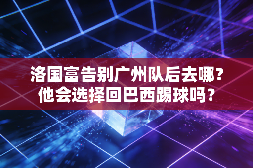 洛国富告别广州队后去哪？他会选择回巴西踢球吗？