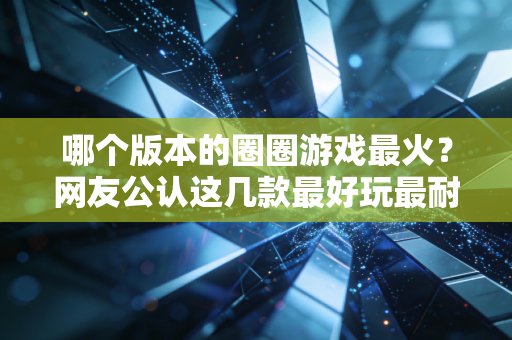 哪个版本的圈圈游戏最火？网友公认这几款最好玩最耐玩！