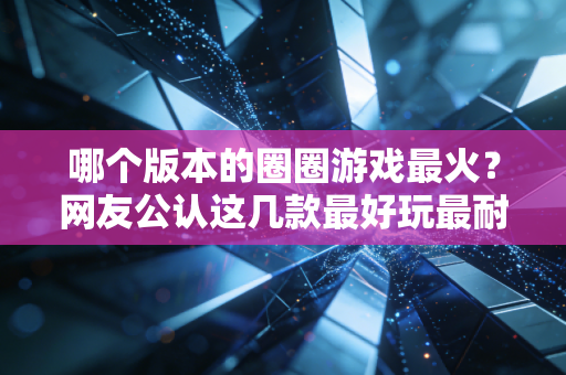 哪个版本的圈圈游戏最火？网友公认这几款最好玩最耐玩！
