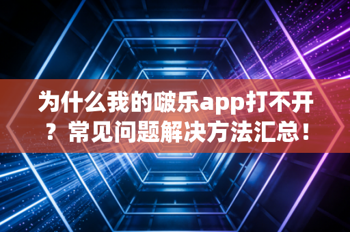 为什么我的啵乐app打不开？常见问题解决方法汇总！
