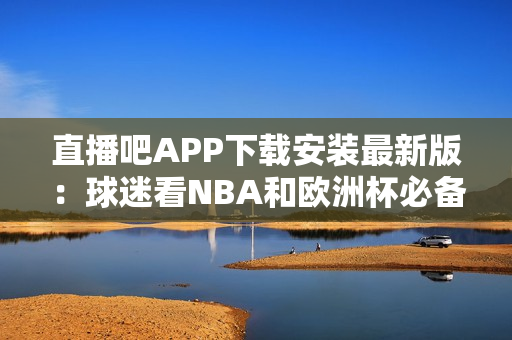 直播吧APP下载安装最新版：球迷看NBA和欧洲杯必备！