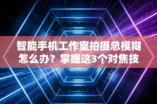 智能手机工作室拍摄总模糊怎么办？掌握这3个对焦技巧让画面清晰！