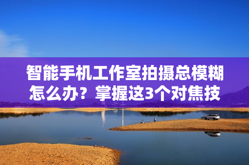 智能手机工作室拍摄总模糊怎么办？掌握这3个对焦技巧让画面清晰！