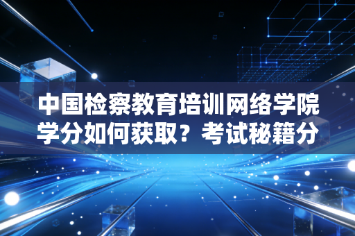 中国检察教育培训网络学院学分如何获取？考试秘籍分享给你！