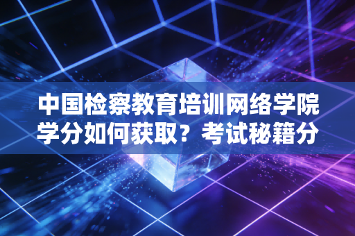 中国检察教育培训网络学院学分如何获取？考试秘籍分享给你！