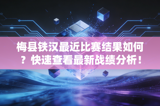 梅县铁汉最近比赛结果如何？快速查看最新战绩分析！