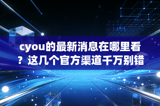 cyou的最新消息在哪里看？这几个官方渠道千万别错过！