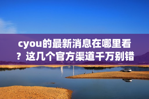 cyou的最新消息在哪里看？这几个官方渠道千万别错过！