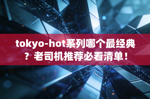 tokyo-hot系列哪个最经典？老司机推荐必看清单！