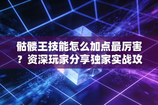 骷髅王技能怎么加点最厉害？资深玩家分享独家实战攻略！
