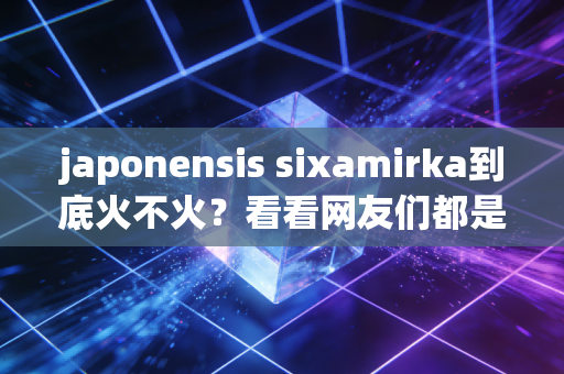 japonensis sixamirka到底火不火？看看网友们都是怎么评价的！