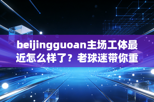 beijingguoan主场工体最近怎么样了？老球迷带你重温经典回忆！