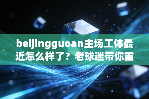 beijingguoan主场工体最近怎么样了？老球迷带你重温经典回忆！