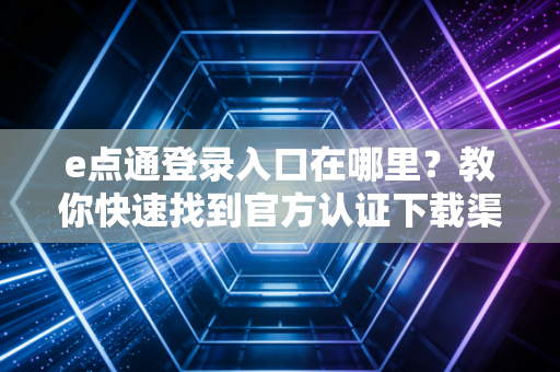 e点通登录入口在哪里？教你快速找到官方认证下载渠道！