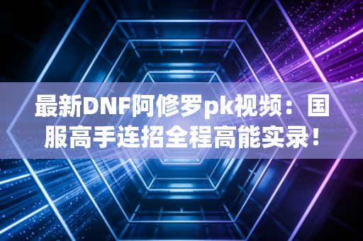 最新DNF阿修罗pk视频：国服高手连招全程高能实录！