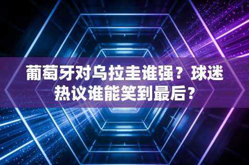 葡萄牙对乌拉圭谁强？球迷热议谁能笑到最后？