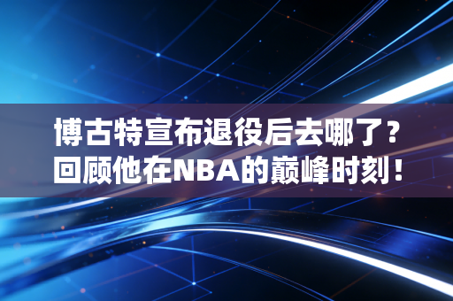 博古特宣布退役后去哪了?回顾他在NBA的巅峰时刻!
