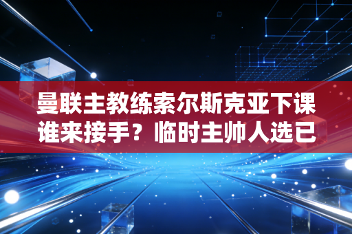 曼联主教练索尔斯克亚下课谁来接手？临时主帅人选已确定！