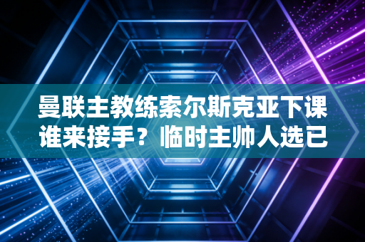 曼联主教练索尔斯克亚下课谁来接手？临时主帅人选已确定！