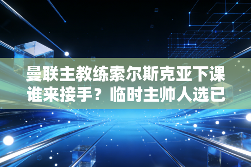 曼联主教练索尔斯克亚下课谁来接手？临时主帅人选已确定！