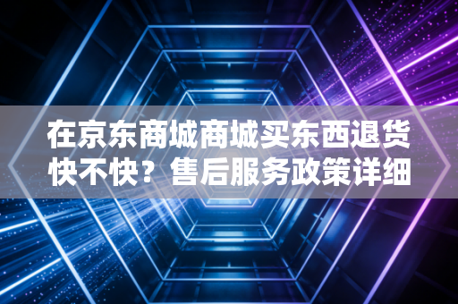 在京东商城商城买东西退货快不快？售后服务政策详细解读！