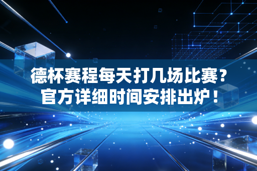 德杯赛程每天打几场比赛?官方详细时间安排出炉!