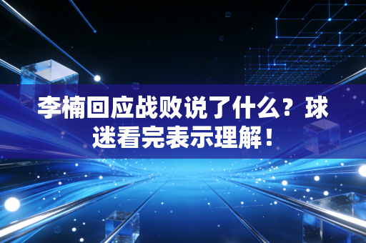 李楠回应战败说了什么？球迷看完表示理解！
