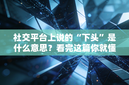 社交平台上说的“下头”是什么意思？看完这篇你就懂了