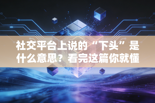 社交平台上说的“下头”是什么意思？看完这篇你就懂了