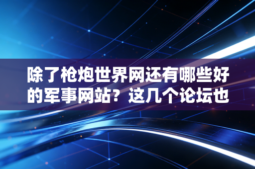 除了枪炮世界网还有哪些好的军事网站？这几个论坛也值得收藏！