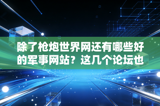 除了枪炮世界网还有哪些好的军事网站？这几个论坛也值得收藏！
