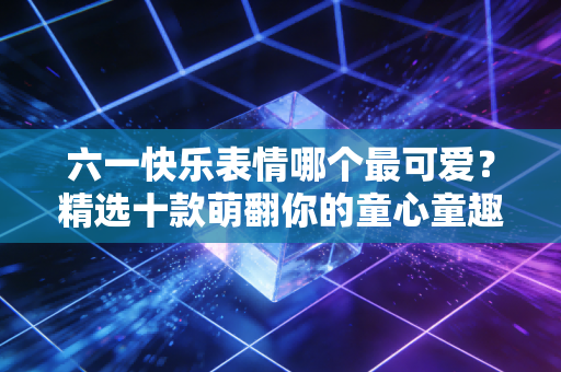 六一快乐表情哪个最可爱？精选十款萌翻你的童心童趣！