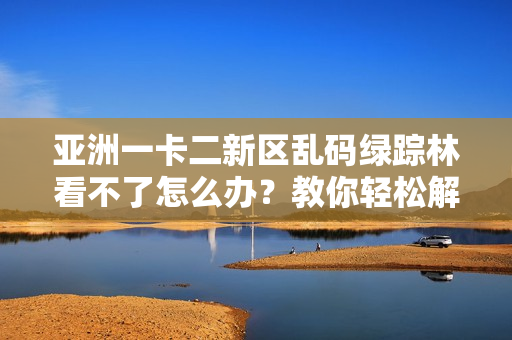 亚洲一卡二新区乱码绿踪林看不了怎么办？教你轻松解决乱码问题！