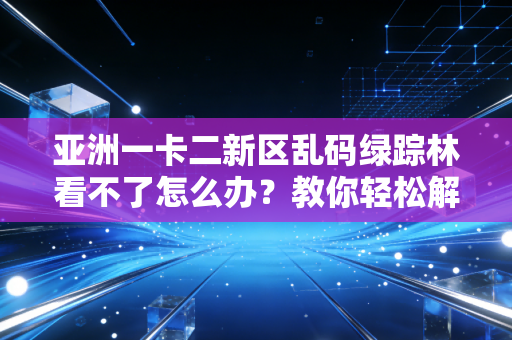 亚洲一卡二新区乱码绿踪林看不了怎么办？教你轻松解决乱码问题！