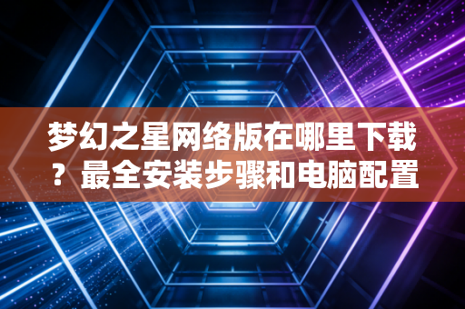 梦幻之星网络版在哪里下载？最全安装步骤和电脑配置要求！