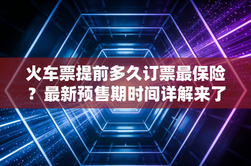火车票提前多久订票最保险？最新预售期时间详解来了！