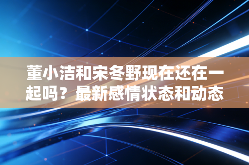 董小洁和宋冬野现在还在一起吗？最新感情状态和动态曝光！