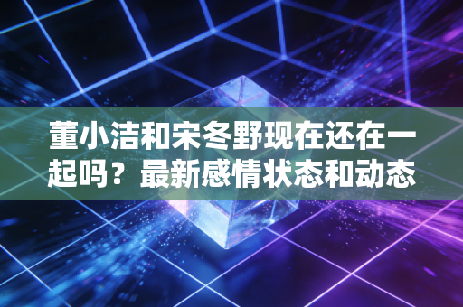 董小洁和宋冬野现在还在一起吗？最新感情状态和动态曝光！