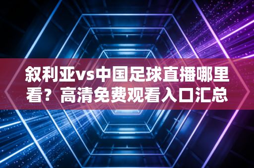 叙利亚vs中国足球直播哪里看？高清免费观看入口汇总！