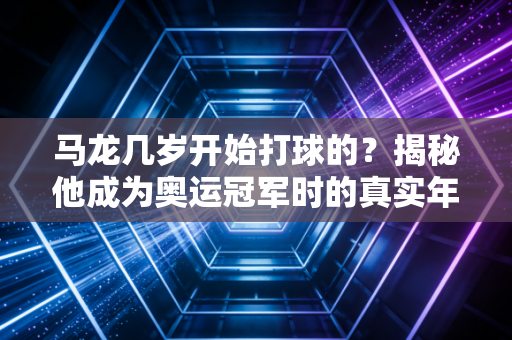 马龙几岁开始打球的？揭秘他成为奥运冠军时的真实年龄。