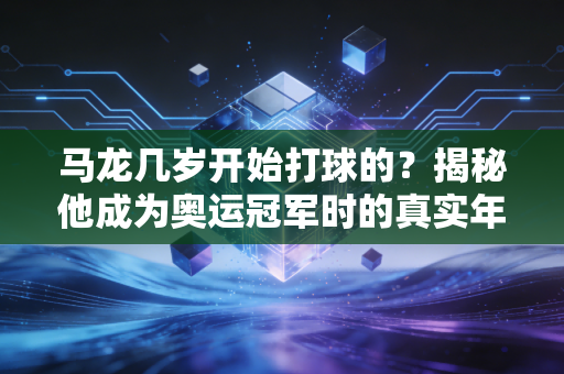 马龙几岁开始打球的？揭秘他成为奥运冠军时的真实年龄。