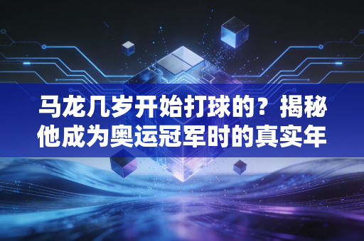 马龙几岁开始打球的？揭秘他成为奥运冠军时的真实年龄。