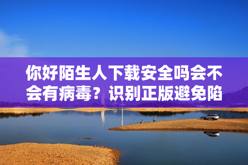 你好陌生人下载安全吗会不会有病毒？识别正版避免陷阱！